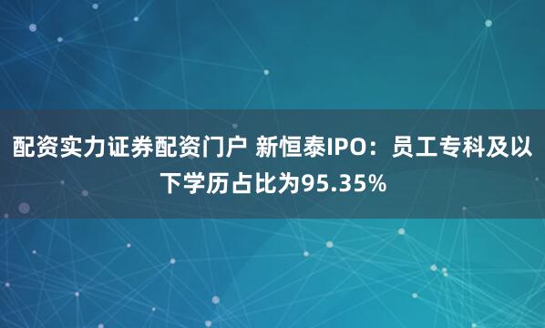 配资实力证券配资门户 新恒泰IPO：员工专科及以下学历占比为95.35%