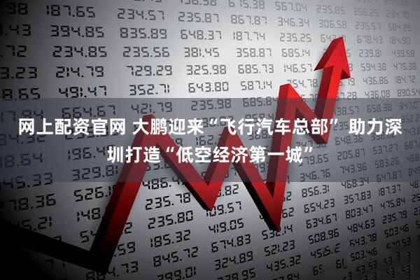 网上配资官网 大鹏迎来“飞行汽车总部” 助力深圳打造“低空经济第一城”