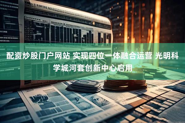 配资炒股门户网站 实现四位一体融合运营 光明科学城河套创新中心启用