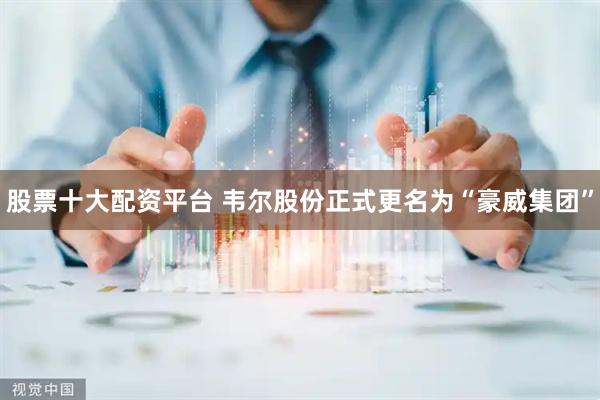 股票十大配资平台 韦尔股份正式更名为“豪威集团”