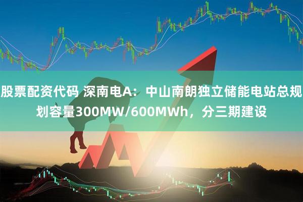 股票配资代码 深南电A：中山南朗独立储能电站总规划容量300MW/600MWh，分三期建设