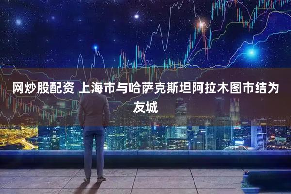 网炒股配资 上海市与哈萨克斯坦阿拉木图市结为友城