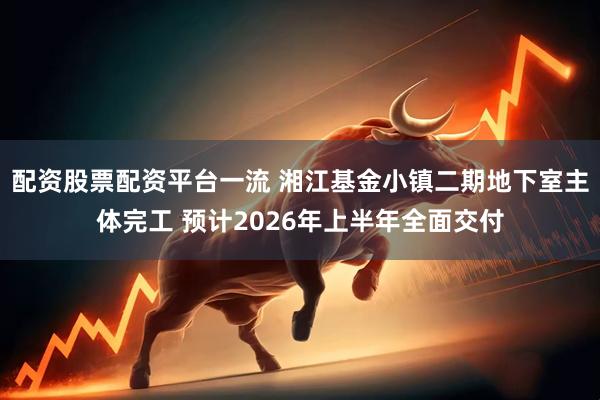 配资股票配资平台一流 湘江基金小镇二期地下室主体完工 预计2026年上半年全面交付