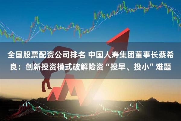 全国股票配资公司排名 中国人寿集团董事长蔡希良：创新投资模式破解险资“投早、投小”难题