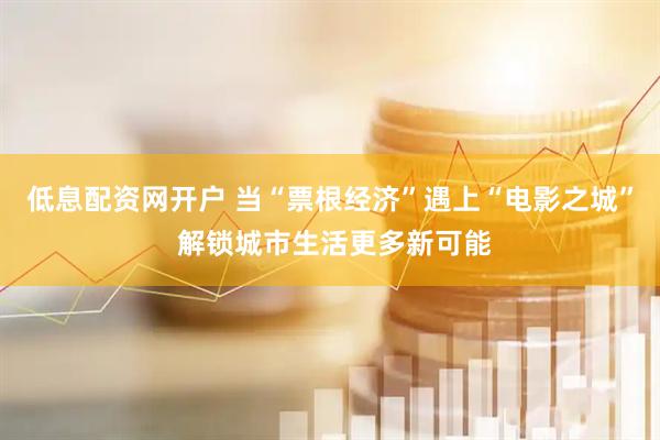 低息配资网开户 当“票根经济”遇上“电影之城” 解锁城市生活更多新可能