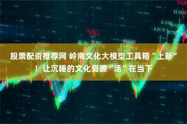 股票配资推荐网 岭南文化大模型工具箱“上新”！让沉睡的文化资源“活”在当下