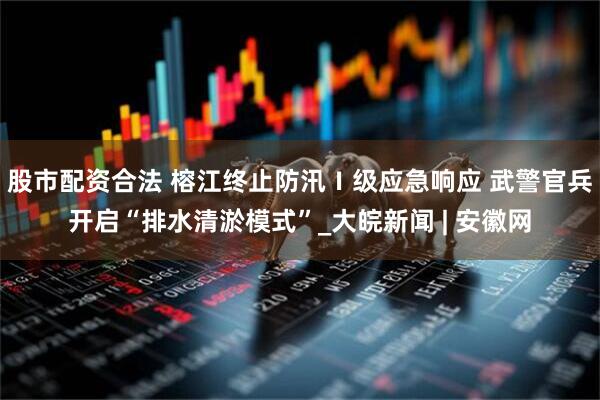 股市配资合法 榕江终止防汛Ⅰ级应急响应 武警官兵开启“排水清淤模式”_大皖新闻 | 安徽网