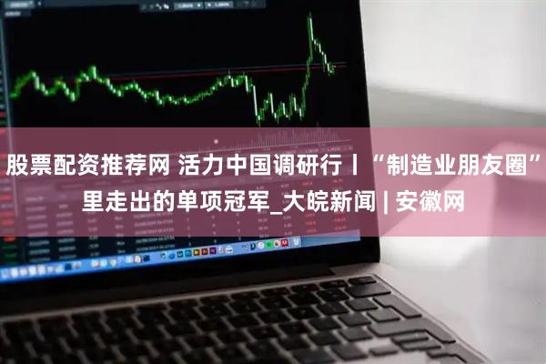 股票配资推荐网 活力中国调研行丨“制造业朋友圈”里走出的单项冠军_大皖新闻 | 安徽网