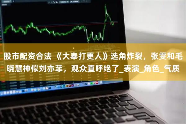 股市配资合法 《大奉打更人》选角炸裂，张雯和毛晓慧神似刘亦菲，观众直呼绝了_表演_角色_气质