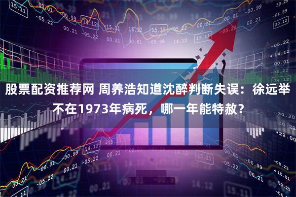 股票配资推荐网 周养浩知道沈醉判断失误：徐远举不在1973年病死，哪一年能特赦？