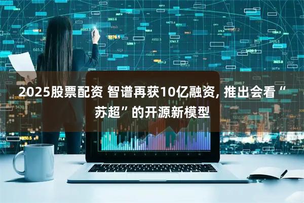 2025股票配资 智谱再获10亿融资, 推出会看“苏超”的开源新模型