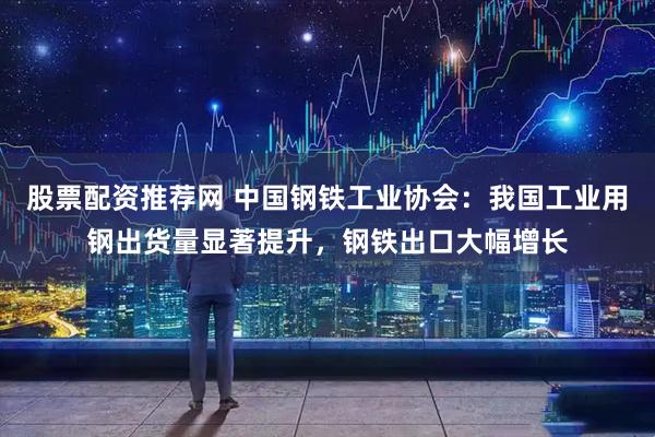 股票配资推荐网 中国钢铁工业协会：我国工业用钢出货量显著提升，钢铁出口大幅增长