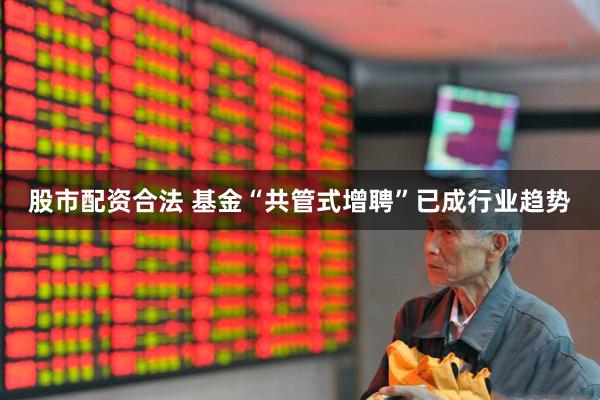 股市配资合法 基金“共管式增聘”已成行业趋势