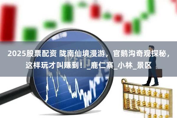 2025股票配资 陇南仙境漫游，官鹅沟奇观探秘，这样玩才叫赚到！_鹿仁寨_小林_景区