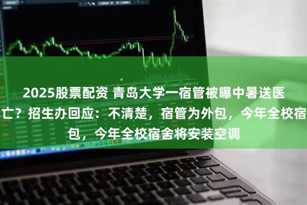2025股票配资 青岛大学一宿管被曝中暑送医后抢救无效死亡？招生办回应：不清楚，宿管为外包，今年全校宿舍将安装空调