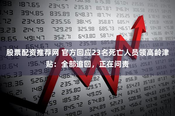 股票配资推荐网 官方回应23名死亡人员领高龄津贴：全部追回，正在问责