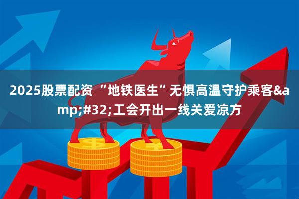 2025股票配资 “地铁医生”无惧高温守护乘客&#32;工会开出一线关爱凉方