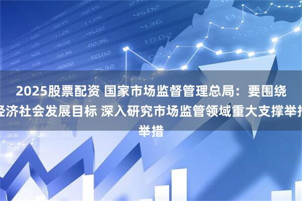 2025股票配资 国家市场监督管理总局：要围绕经济社会发展目标 深入研究市场监管领域重大支撑举措