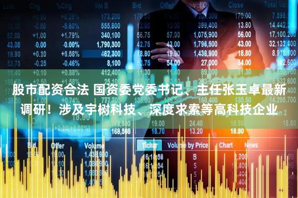 股市配资合法 国资委党委书记、主任张玉卓最新调研!涉及宇树科技、深度求索等高科技企业