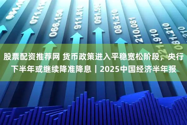 股票配资推荐网 货币政策进入平稳宽松阶段,央行下半年或继续降准降息|2025中国经济半年报
