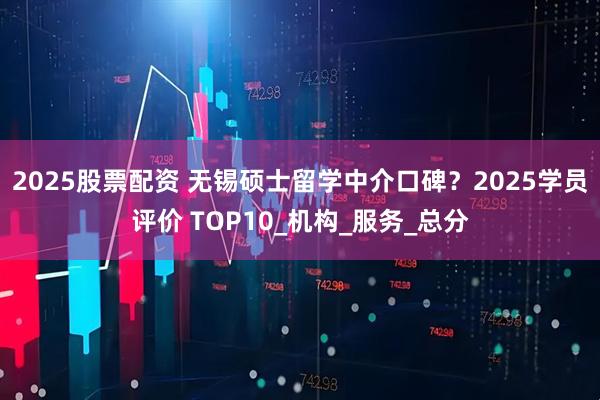 2025股票配资 无锡硕士留学中介口碑?2025学员评价 TOP10_机构_服务_总分