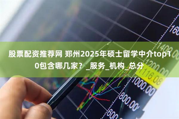 股票配资推荐网 郑州2025年硕士留学中介top10包含哪几家?_服务_机构_总分