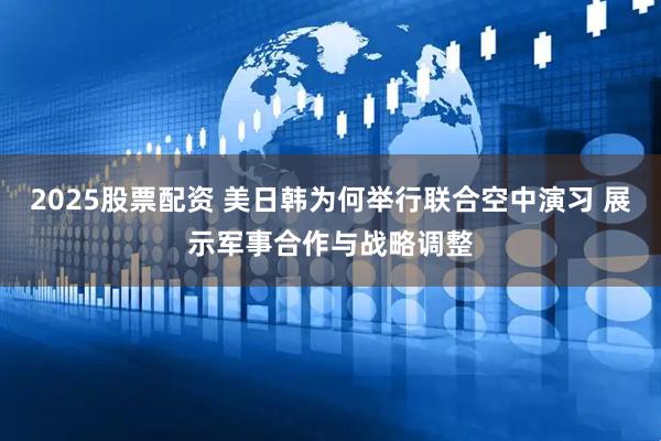 2025股票配资 美日韩为何举行联合空中演习 展示军事合作与战略调整
