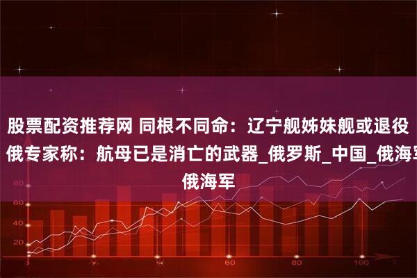 股票配资推荐网 同根不同命:辽宁舰姊妹舰或退役,俄专家称:航母已是消亡的武器_俄罗斯_中国_俄海军