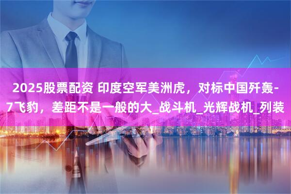 2025股票配资 印度空军美洲虎，对标中国歼轰-7飞豹，差距不是一般的大_战斗机_光辉战机_列装