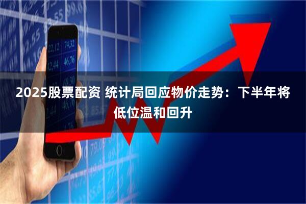 2025股票配资 统计局回应物价走势:下半年将低位温和回升