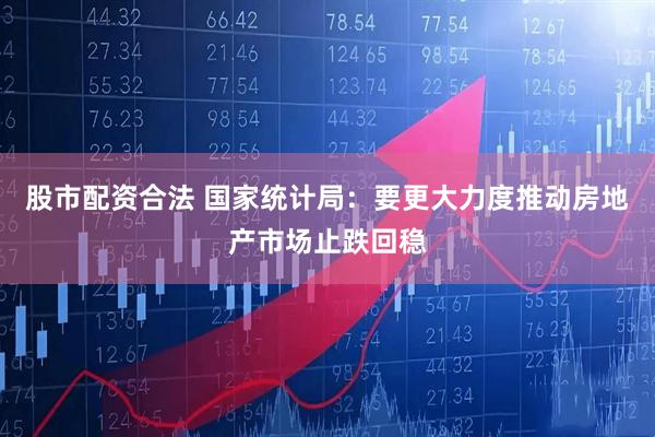 股市配资合法 国家统计局：要更大力度推动房地产市场止跌回稳