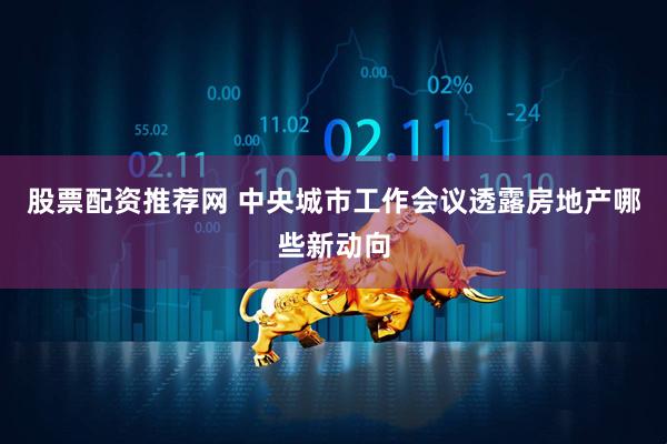 股票配资推荐网 中央城市工作会议透露房地产哪些新动向