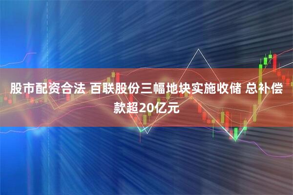 股市配资合法 百联股份三幅地块实施收储 总补偿款超20亿元