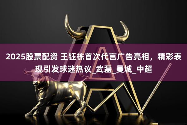 2025股票配资 王钰栋首次代言广告亮相，精彩表现引发球迷热议_武磊_曼城_中超