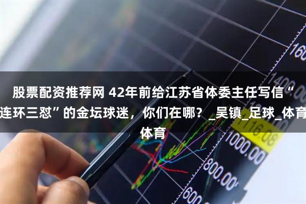 股票配资推荐网 42年前给江苏省体委主任写信“连环三怼”的金坛球迷,你们在哪?_吴镇_足球_体育