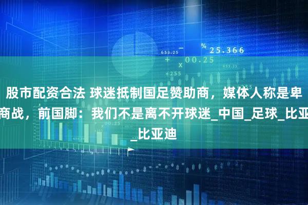 股市配资合法 球迷抵制国足赞助商，媒体人称是卑劣商战，前国脚：我们不是离不开球迷_中国_足球_比亚迪