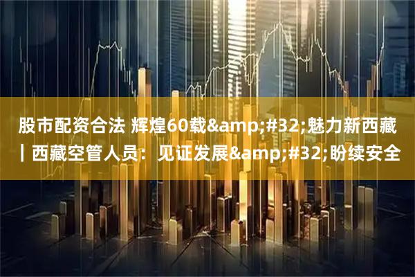 股市配资合法 辉煌60载&#32;魅力新西藏｜西藏空管人员：见证发展&#32;盼续安全