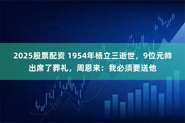 2025股票配资 1954年杨立三逝世，9位元帅出席了葬礼，周恩来：我必须要送他