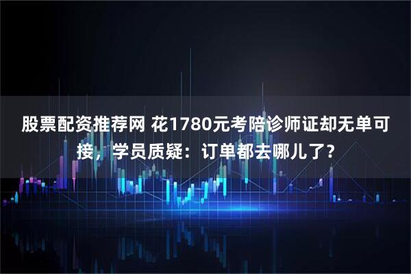 股票配资推荐网 花1780元考陪诊师证却无单可接，学员质疑：订单都去哪儿了？