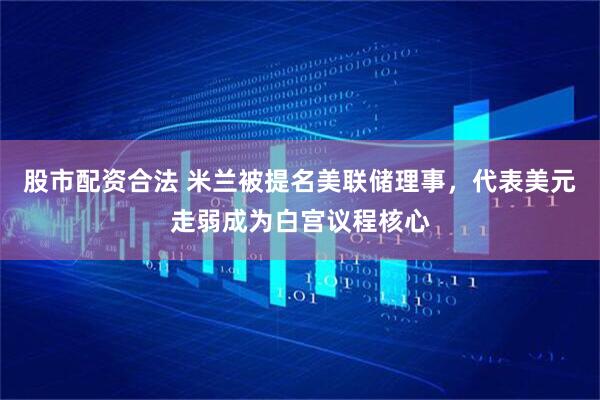 股市配资合法 米兰被提名美联储理事，代表美元走弱成为白宫议程核心