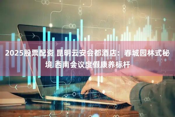 2025股票配资 昆明云安会都酒店：春城园林式秘境 西南会议度假康养标杆