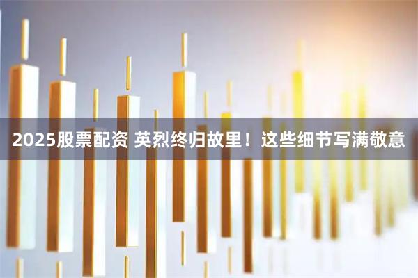 2025股票配资 英烈终归故里！这些细节写满敬意