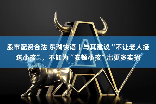 股市配资合法 东湖快语丨与其建议“不让老人接送小孩”，不如为“安顿小孩”出更多实招