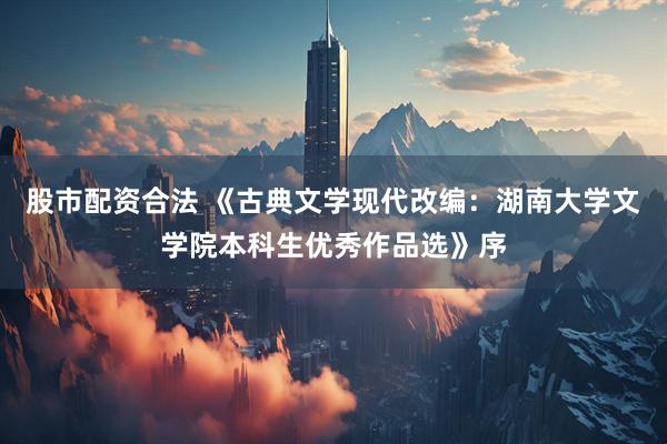 股市配资合法 《古典文学现代改编：湖南大学文学院本科生优秀作品选》序