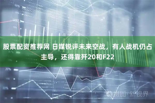 股票配资推荐网 日媒锐评未来空战，有人战机仍占主导，还得靠歼20和F22