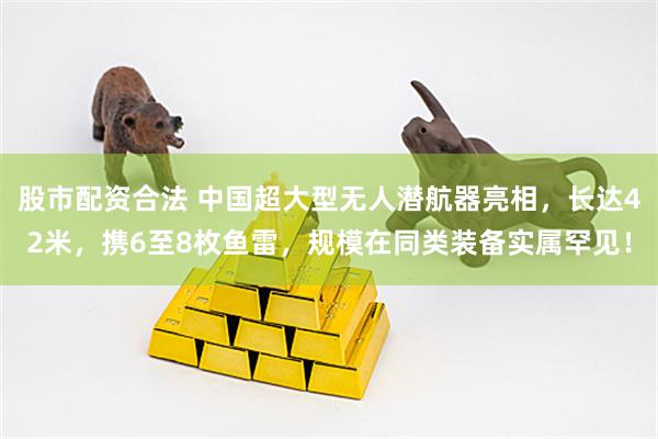 股市配资合法 中国超大型无人潜航器亮相，长达42米，携6至8枚鱼雷，规模在同类装备实属罕见！