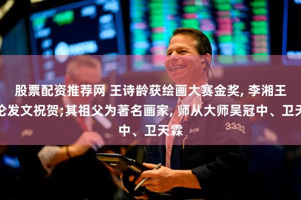 股票配资推荐网 王诗龄获绘画大赛金奖, 李湘王岳伦发文祝贺;其祖父为著名画家, 师从大师吴冠中、卫天霖