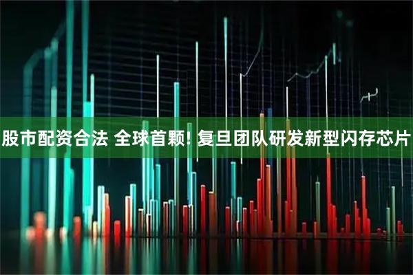 股市配资合法 全球首颗! 复旦团队研发新型闪存芯片