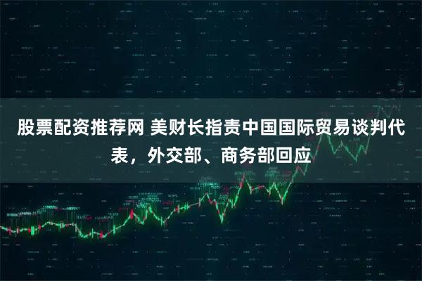 股票配资推荐网 美财长指责中国国际贸易谈判代表，外交部、商务部回应