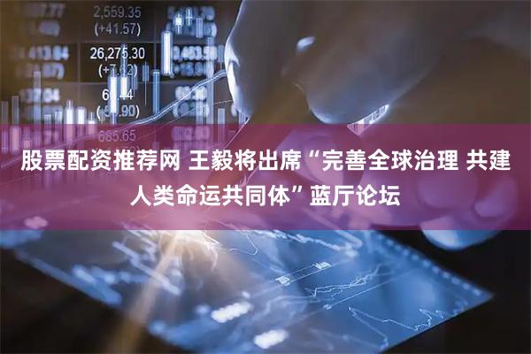 股票配资推荐网 王毅将出席“完善全球治理 共建人类命运共同体”蓝厅论坛